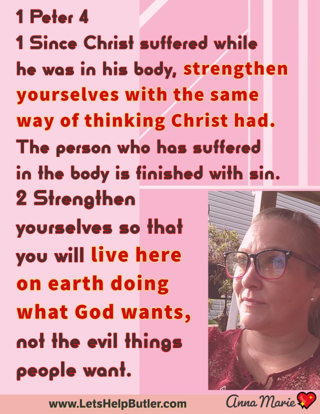 www.LetsHelpButler.com 💖Anna Marie 1 Peter 4 1 Since Christ suffered while he was in his body, strengthen yourselves with the same way of thinking Christ had. The person who has suffered in the body is finished with sin. 2 Strengthen yourselves so that you will live here on earth doing what God wants, not the evil things people want.
