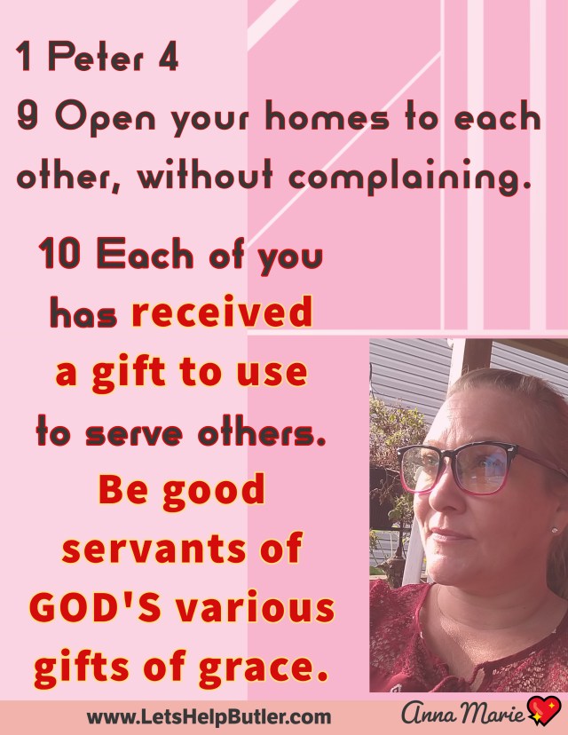 www.LetsHelpButler.com 💖Anna Marie 1 Peter 4 9 Open your homes to each other, without complaining. 10 Each of you has received a gift to use to serve others. Be good servants of God's various gifts of grace.
