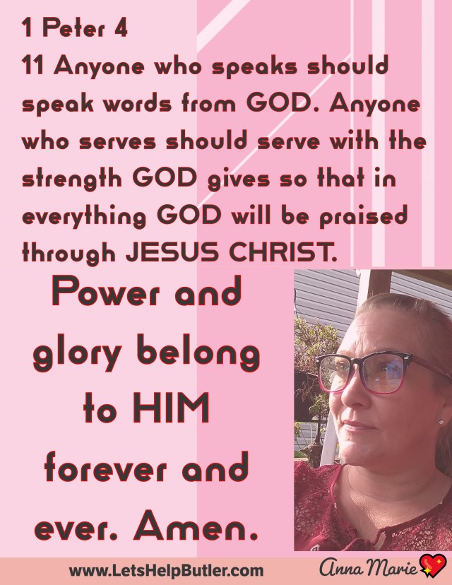 www.LetsHelpButler.com 💖Anna Marie 1 Peter 4 11 Anyone who speaks should speak words from God. Anyone who serves should serve with the strength God gives so that in everything God will be praised through Jesus Christ. Power and glory belong to him forever and ever. Amen.