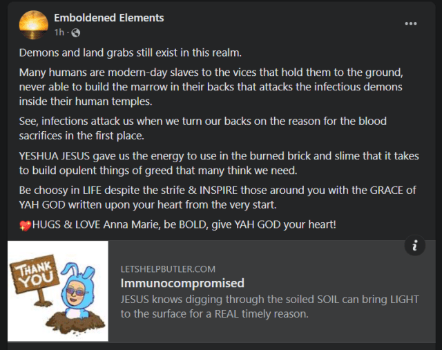 Extraordinary exhibitions of fanaticism provide enemies and detractors of my affianced husband. Therefore WARRIOR mode is always ON, is yours? I wonder what the future holds for the bold ones who see the time that binds us all together as a rushing force of blood & clean water that's unstoppable in this realm of reality. I am enamored by the smiling faces and living trusts that bridge this timeline with the stairs to heaven from the reality of NOW. I hope many in these lands start to trust The Holy Spirit before they rust in place in this race; I mean, come on, man, the movie RUST and what happened is indeed a sign in our faces, and that DUST is mean, REALLY mean, covered in demonic bloodlust from each thrust forward. For THE WAY does have the perfect light at night during the frights of weird might for those without hope! Many sad dopes clinging to threads not tethered to the sublime force are due for a BIG recourse of YAH GOD because of their messed up heads. As the garden grows, SING and listen for the ring of the TIMELINES! Learn to SING for when we finally meet; it will be REALLY sweet. Keep LOOKING UP, rose buds, and learn to reap the harvests of TODAY in your mind's eye. Protect your surroundings in the MIGHTY name of The LORD, for the store is about to pour wide open in the view for THE FEW! As the LONG game is always at play, our HUGS truly matter, for, The House Under GOD Stands in the lands where WARRIORS are truly seeking HIS everlasting FACE! PLEASE Stay in this RACE. Friends matter in HOW we get to the finish line & HUGS, REAL ones, come from above to restore the family of YAH GOD. Demons and land grabs still exist in this realm. Many humans are modern-day slaves to the vices that hold them to the ground, never able to build the marrow in their backs that attacks the infectious demons inside their human temples. See, infections attack us when we turn our backs on the reason for the blood sacrifices in the first place. YESHUA JESUS gave us the energy to use in the burned brick and slime that it takes to build opulent things of greed that many think we need. Be choosy in LIFE despite the strife & INSPIRE those around you with the GRACE of YAH GOD written upon your heart from the very start. 💖HUGS & LOVE Anna Marie, be BOLD, give YAH GOD your heart! www.LetsHelpButler.com
